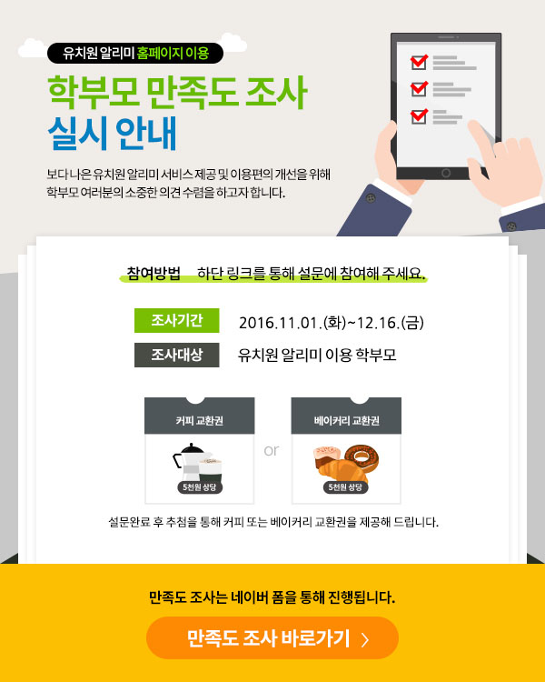 학부모 만족도 조사 실시 안내
  			 보다 나은 유치원 알리미 서비스제공 및 이용편의 개선을 위해 학부모 여러분의 소중한 의견 수렴을 하고자 합니다.
  			 참여방법: 하단 링크를 통해 설문에 참여해 주세요.
  			 조사기간: 2016.11.01~11.30
  			 조사대상: 유치원 알리미 이용 학부모
  			 설문완료 후 추첨을 통해 커피 또는 베이커리 교환권을 제공해 드립니다.